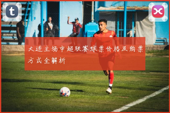 大连主场中超联赛球票价格及购票方式全解析