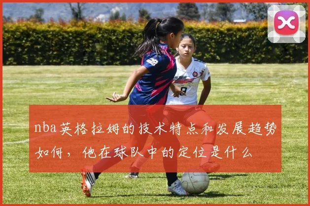 nba英格拉姆的技术特点和发展趋势如何，他在球队中的定位是什么