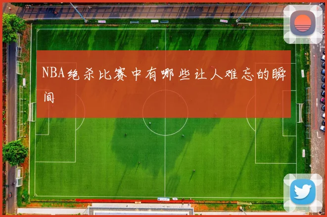 NBA绝杀比赛中有哪些让人难忘的瞬间